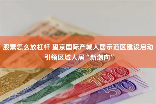 股票怎么放杠杆 望京国际产城人居示范区建设启动 引领区域人居“新潮向”