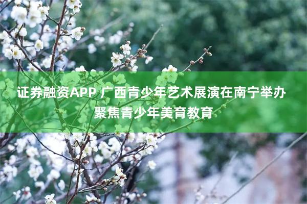 证券融资APP 广西青少年艺术展演在南宁举办 聚焦青少年美育教育