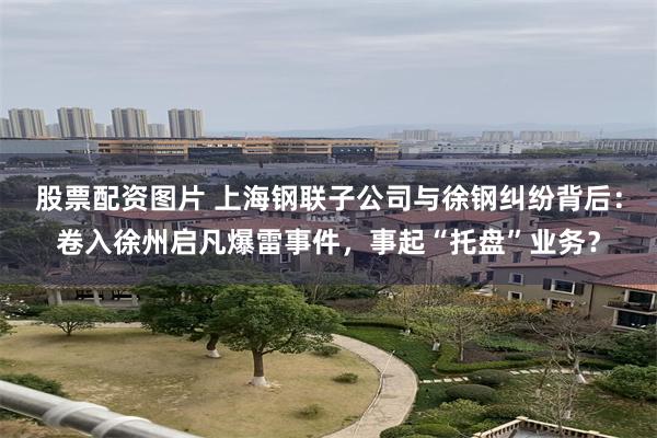 股票配资图片 上海钢联子公司与徐钢纠纷背后：卷入徐州启凡爆雷事件，事起“托盘”业务？