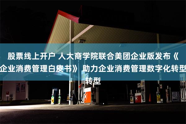 股票线上开户 人大商学院联合美团企业版发布《企业消费管理白皮书》 助力企业消费管理数字化转型