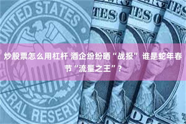炒股票怎么用杠杆 酒企纷纷晒“战报” 谁是蛇年春节“流量之王”？