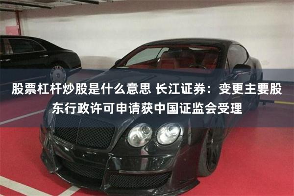 股票杠杆炒股是什么意思 长江证券：变更主要股东行政许可申请获中国证监会受理