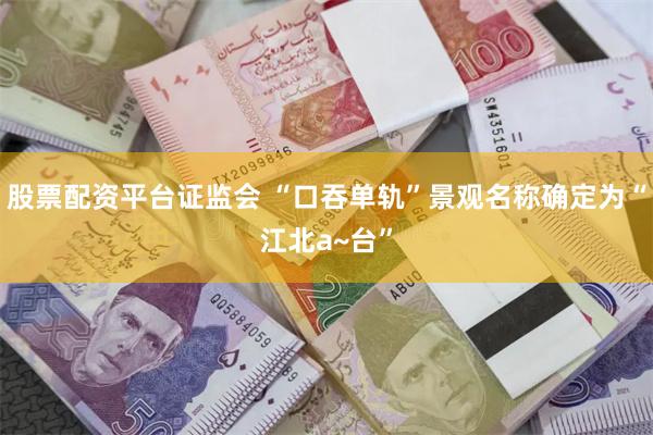 股票配资平台证监会 “口吞单轨”景观名称确定为“江北a~台”
