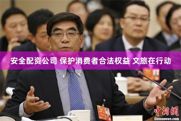 安全配资公司 保护消费者合法权益 文旅在行动