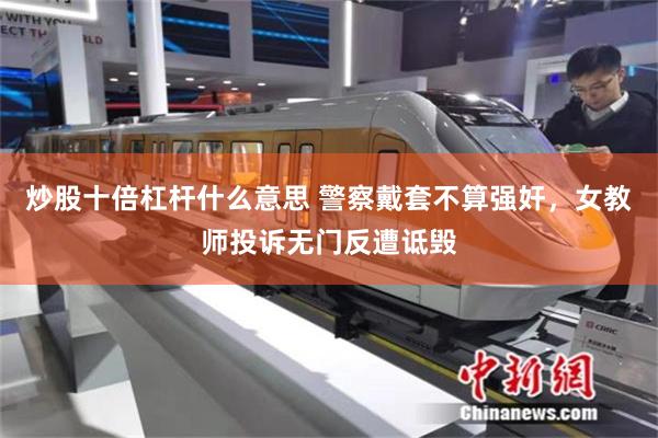 炒股十倍杠杆什么意思 警察戴套不算强奸，女教师投诉无门反遭诋毁