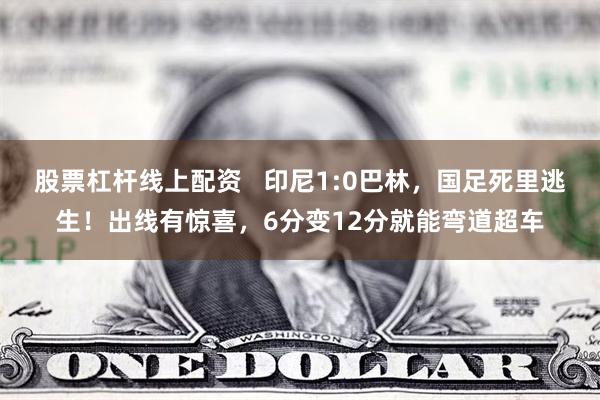 股票杠杆线上配资   印尼1:0巴林，国足死里逃生！出线有惊喜，6分变12分就能弯道超车