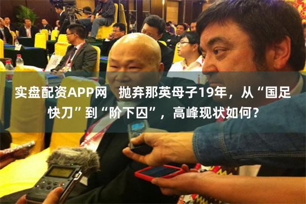 实盘配资APP网   抛弃那英母子19年，从“国足快刀”到“阶下囚”，高峰现状如何？
