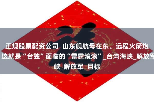 正规股票配资公司  山东舰航母在东、远程火箭炮在西，这就是“台独”面临的“雷霆滚滚”_台湾海峡_解放军_目标