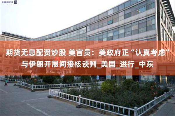 期货无息配资炒股 美官员：美政府正“认真考虑”与伊朗开展间接核谈判_美国_进行_中东
