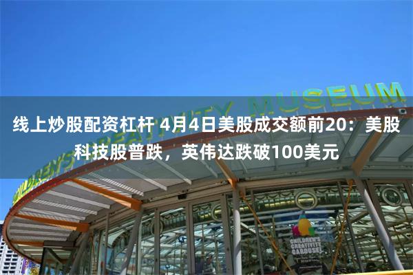 线上炒股配资杠杆 4月4日美股成交额前20：美股科技股普跌，英伟达跌破100美元