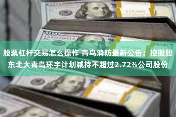 股票杠杆交易怎么操作 青鸟消防最新公告：控股股东北大青鸟环宇计划减持不超过2.72%公司股份