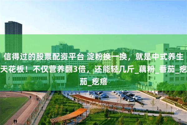 信得过的股票配资平台 淀粉换一换，就是中式养生的天花板！不仅营养翻3倍，还能轻几斤_藕粉_番茄_疙瘩