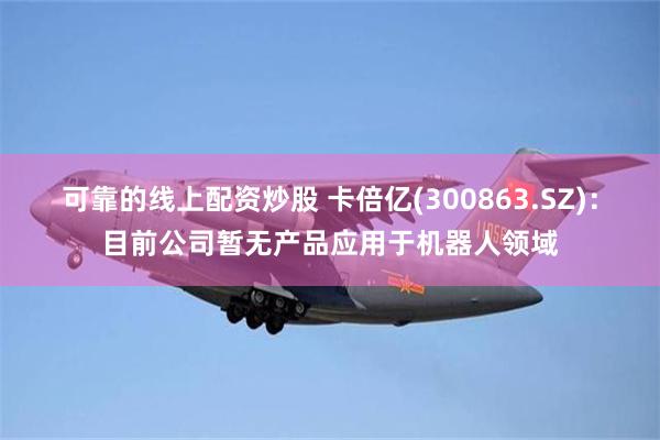 可靠的线上配资炒股 卡倍亿(300863.SZ)：目前公司暂无产品应用于机器人领域
