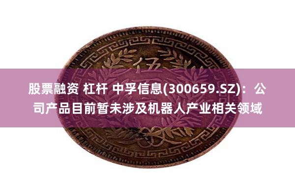 股票融资 杠杆 中孚信息(300659.SZ)：公司产品目前暂未涉及机器人产业相关领域