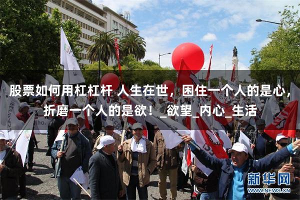 股票如何用杠杠杆 人生在世，困住一个人的是心，折磨一个人的是欲！_欲望_内心_生活