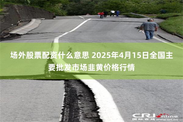 场外股票配资什么意思 2025年4月15日全国主要批发市场韭黄价格行情