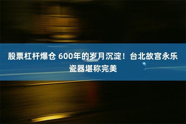 股票杠杆爆仓 600年的岁月沉淀！台北故宫永乐瓷器堪称完美
