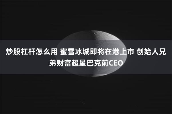 炒股杠杆怎么用 蜜雪冰城即将在港上市 创始人兄弟财富超星巴克前CEO