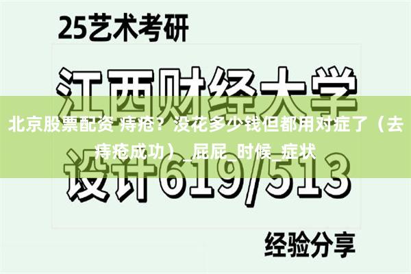 北京股票配资 痔疮？没花多少钱但都用对症了（去痔疮成功）_屁屁_时候_症状