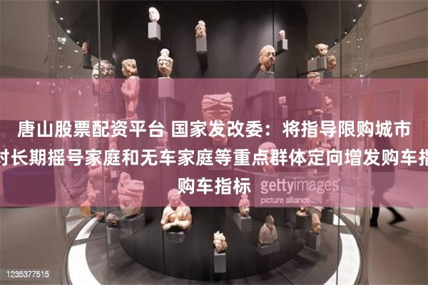 唐山股票配资平台 国家发改委：将指导限购城市针对长期摇号家庭和无车家庭等重点群体定向增发购车指标