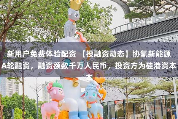 新用户免费体验配资 【投融资动态】协氢新能源A轮融资，融资额数千万人民币，投资方为硅港资本