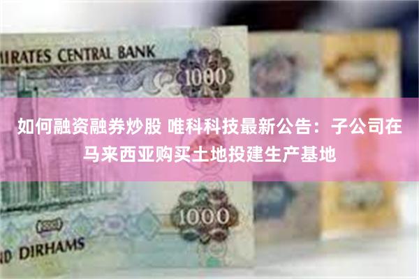 如何融资融券炒股 唯科科技最新公告：子公司在马来西亚购买土地投建生产基地