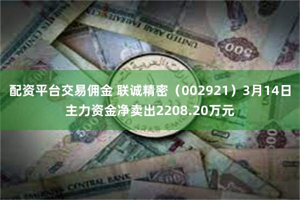 配资平台交易佣金 联诚精密（002921）3月14日主力资金净卖出2208.20万元