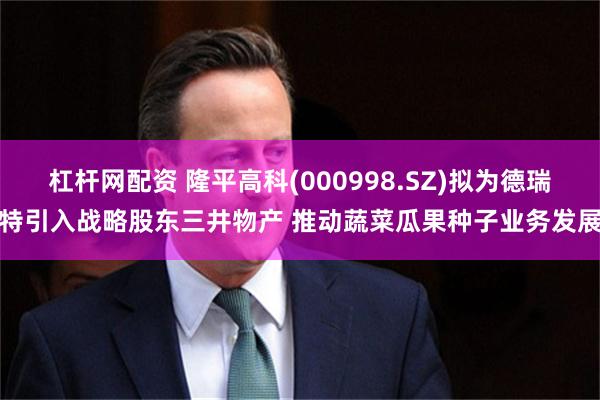 杠杆网配资 隆平高科(000998.SZ)拟为德瑞特引入战略股东三井物产 推动蔬菜瓜果种子业务发展