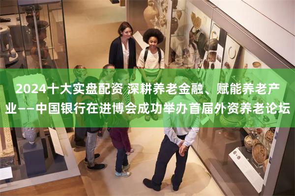 2024十大实盘配资 深耕养老金融、赋能养老产业——中国银行在进博会成功举办首届外资养老论坛