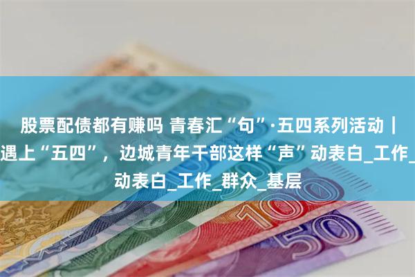 股票配债都有赚吗 青春汇“句”·五四系列活动｜当“雏鹰”遇上“五四”，边城青年干部这样“声”动表白_工作_群众_基层
