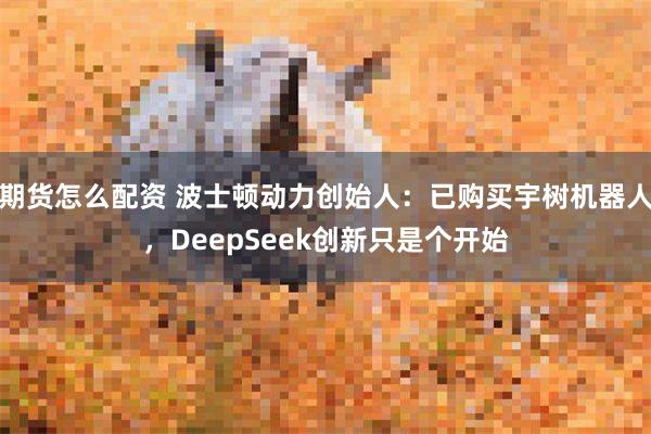 期货怎么配资 波士顿动力创始人：已购买宇树机器人，DeepSeek创新只是个开始
