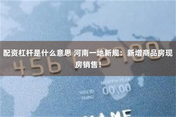 配资杠杆是什么意思 河南一地新规：新增商品房现房销售！