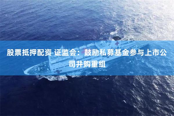 股票抵押配资 证监会：鼓励私募基金参与上市公司并购重组
