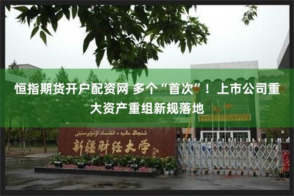 恒指期货开户配资网 多个“首次”！上市公司重大资产重组新规落地