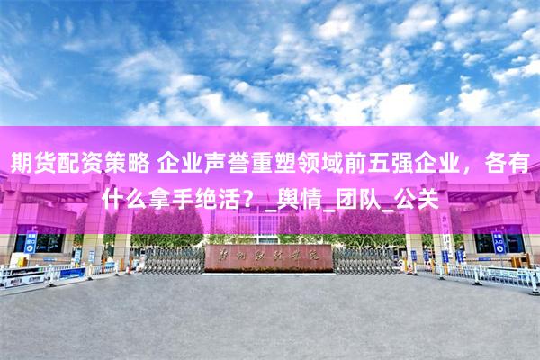 期货配资策略 企业声誉重塑领域前五强企业，各有什么拿手绝活？_舆情_团队_公关