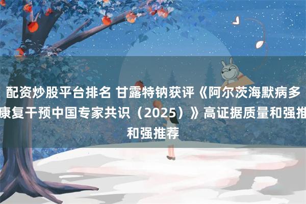 配资炒股平台排名 甘露特钠获评《阿尔茨海默病多元康复干预中国专家共识（2025）》高证据质量和强推荐