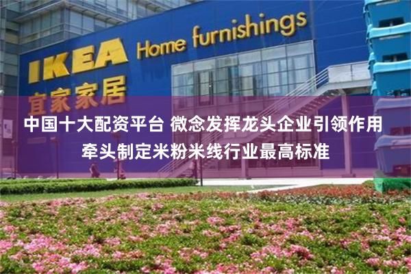 中国十大配资平台 微念发挥龙头企业引领作用 牵头制定米粉米线行业最高标准