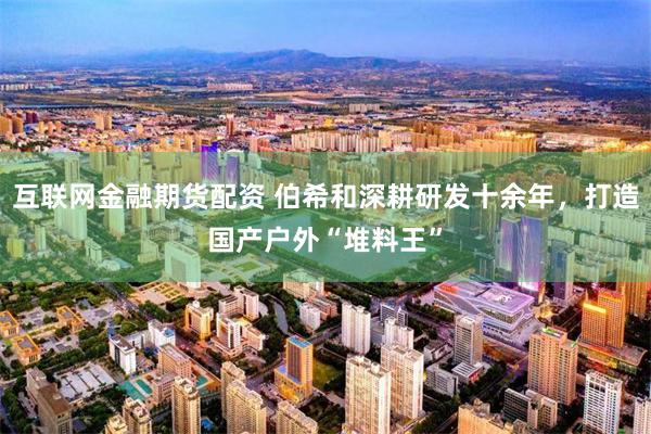 互联网金融期货配资 伯希和深耕研发十余年，打造国产户外“堆料王”