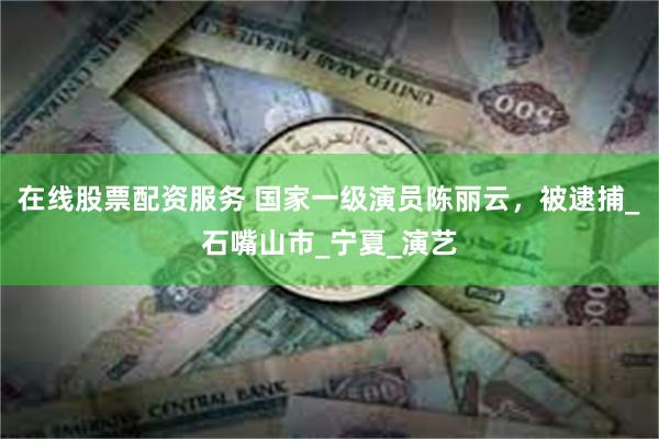 在线股票配资服务 国家一级演员陈丽云，被逮捕_石嘴山市_宁夏_演艺