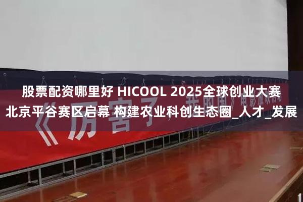 股票配资哪里好 HICOOL 2025全球创业大赛北京平谷赛区启幕 构建农业科创生态圈_人才_发展
