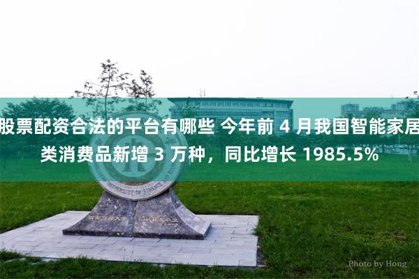 股票配资合法的平台有哪些 今年前 4 月我国智能家居类消费品新增 3 万种，同比增长 1985.5%