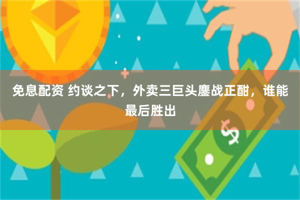 免息配资 约谈之下，外卖三巨头鏖战正酣，谁能最后胜出