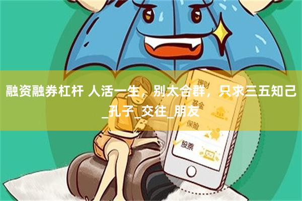 融资融券杠杆 人活一生，别太合群，只求三五知己_孔子_交往_朋友