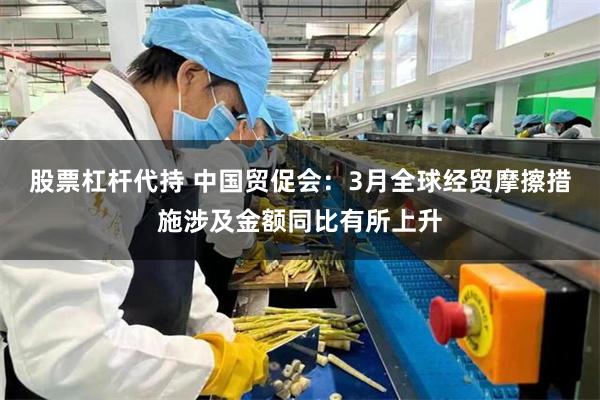 股票杠杆代持 中国贸促会：3月全球经贸摩擦措施涉及金额同比有所上升