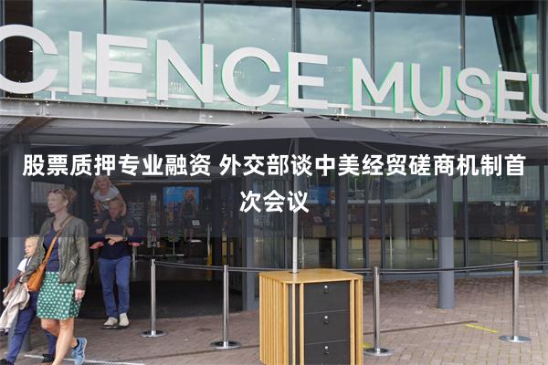 股票质押专业融资 外交部谈中美经贸磋商机制首次会议