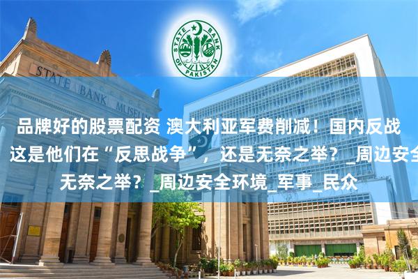 品牌好的股票配资 澳大利亚军费削减！国内反战呼声高涨，专家：这是他们在“反思战争”，还是无奈之举？_周边安全环境_军事_民众