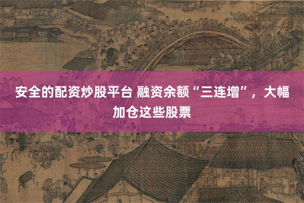 安全的配资炒股平台 融资余额“三连增”，大幅加仓这些股票
