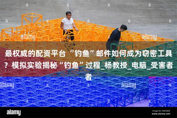 最权威的配资平台 “钓鱼”邮件如何成为窃密工具？模拟实验揭秘“钓鱼”过程_杨教授_电脑_受害者