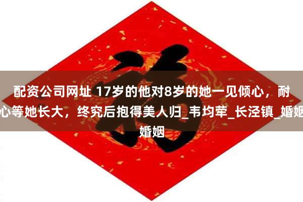 配资公司网址 17岁的他对8岁的她一见倾心，耐心等她长大，终究后抱得美人归_韦均荦_长泾镇_婚姻