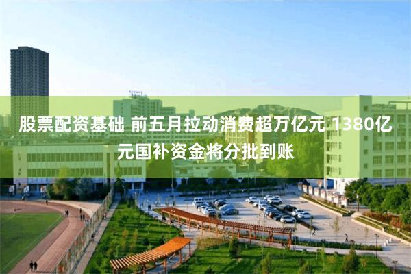 股票配资基础 前五月拉动消费超万亿元 1380亿元国补资金将分批到账